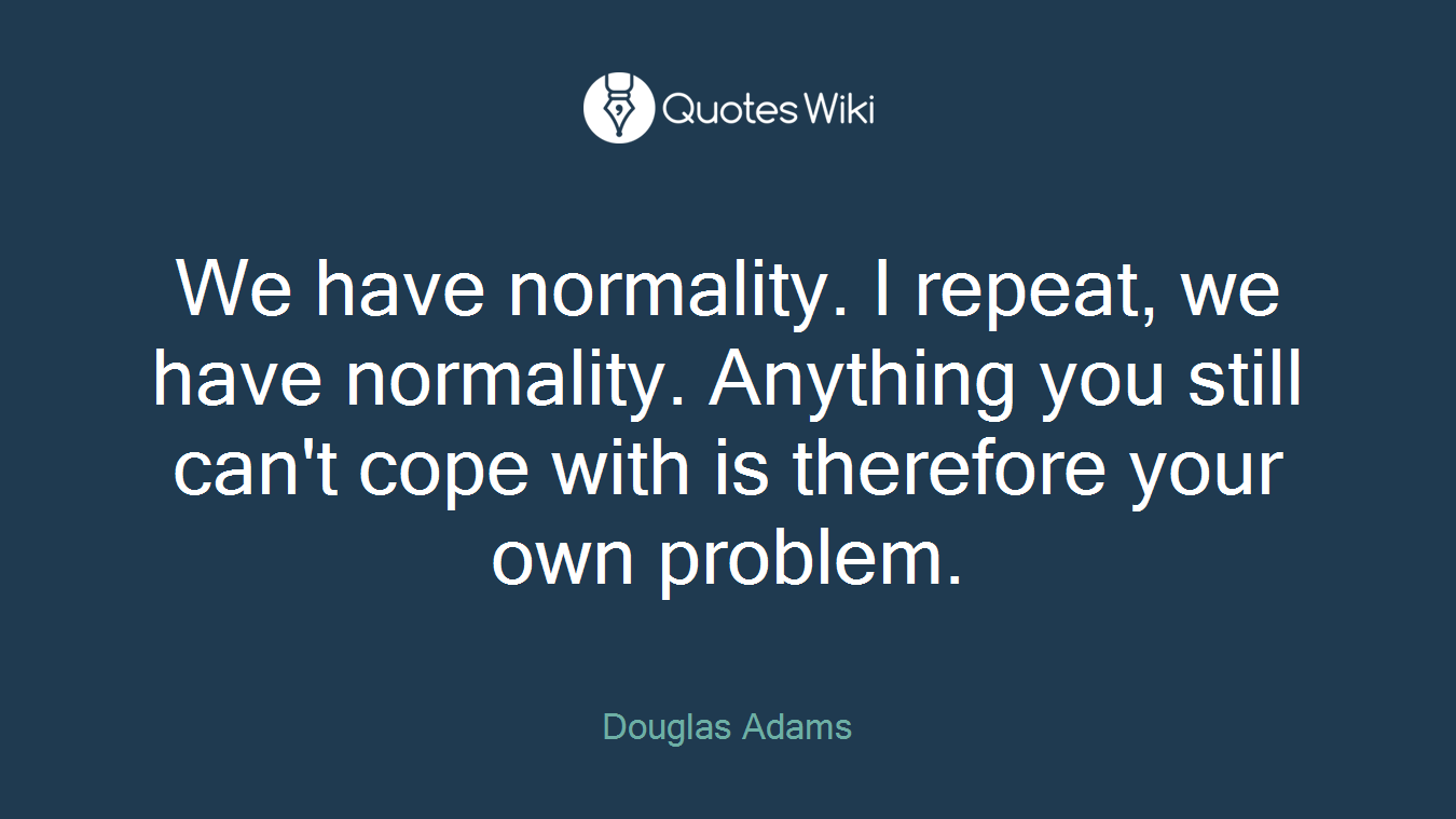 We have normality. I repeat, we have normality. Anything you still can't cope with is therefore your own problem.