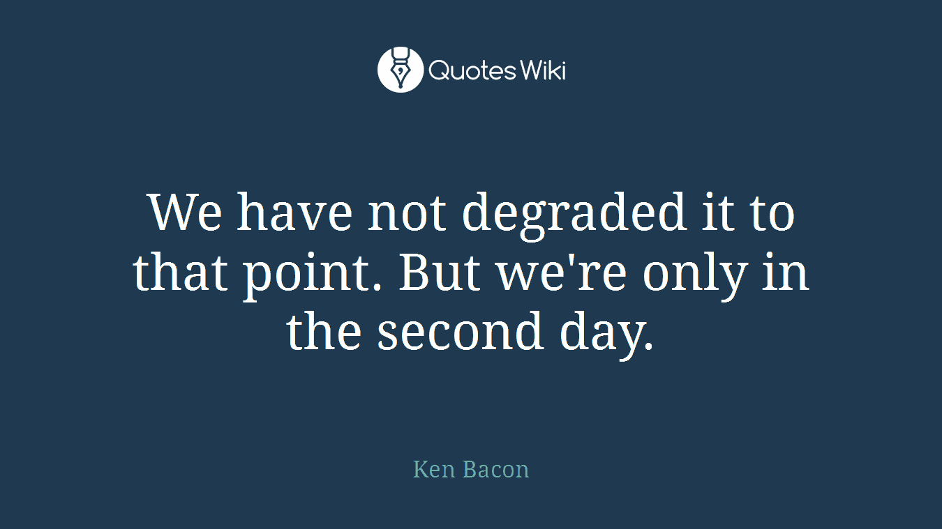 We have not degraded it to that point. But we're only in the second day.