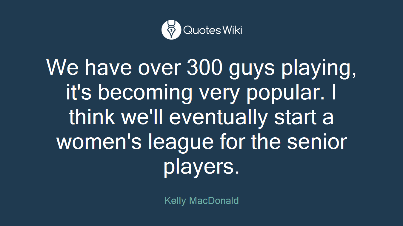We have over 300 guys playing, it's becoming very popular. I think we'll eventually start a women's league for the senior players.