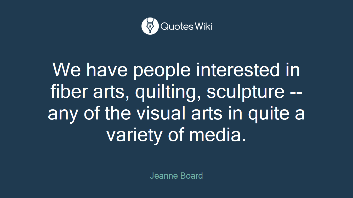 We have people interested in fiber arts, quilting, sculpture -- any of the visual arts in quite a variety of media.
