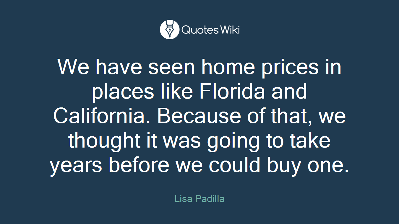 We have seen home prices in places like Florida and California. Because of that, we thought it was going to take years before we could buy one.