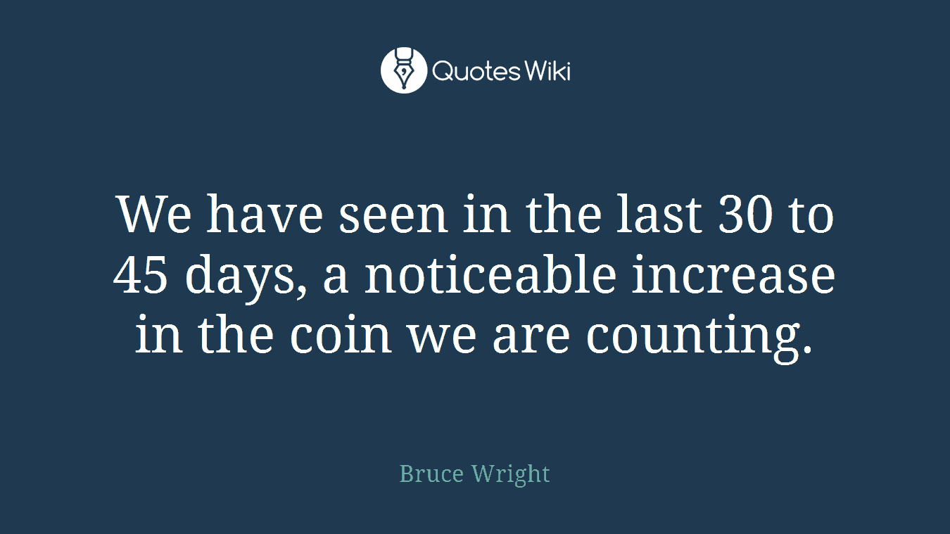 We have seen in the last 30 to 45 days, a noticeable increase in the coin we are counting.