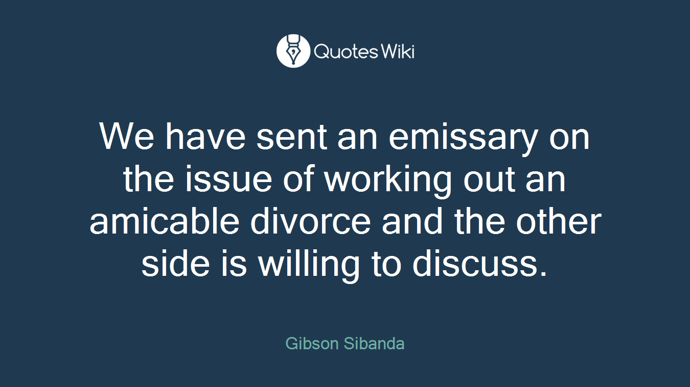 We have sent an emissary on the issue of working out an amicable divorce and the other side is willing to discuss.