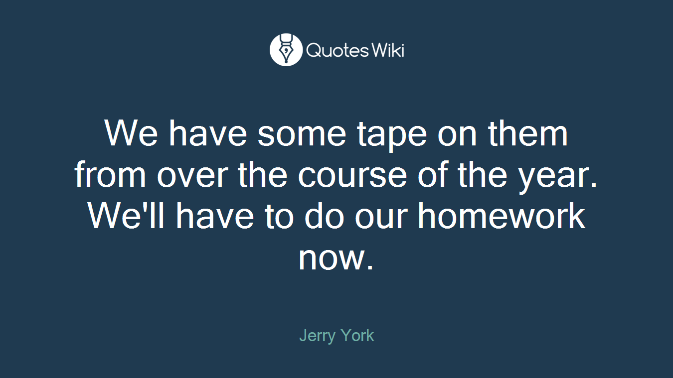 We have some tape on them from over the course of the year. We'll have to do our homework now.