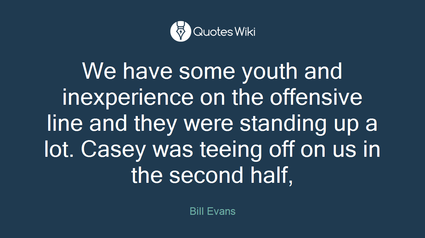 We have some youth and inexperience on the offensive line and they were standing up a lot. Casey was teeing off on us in the second half,