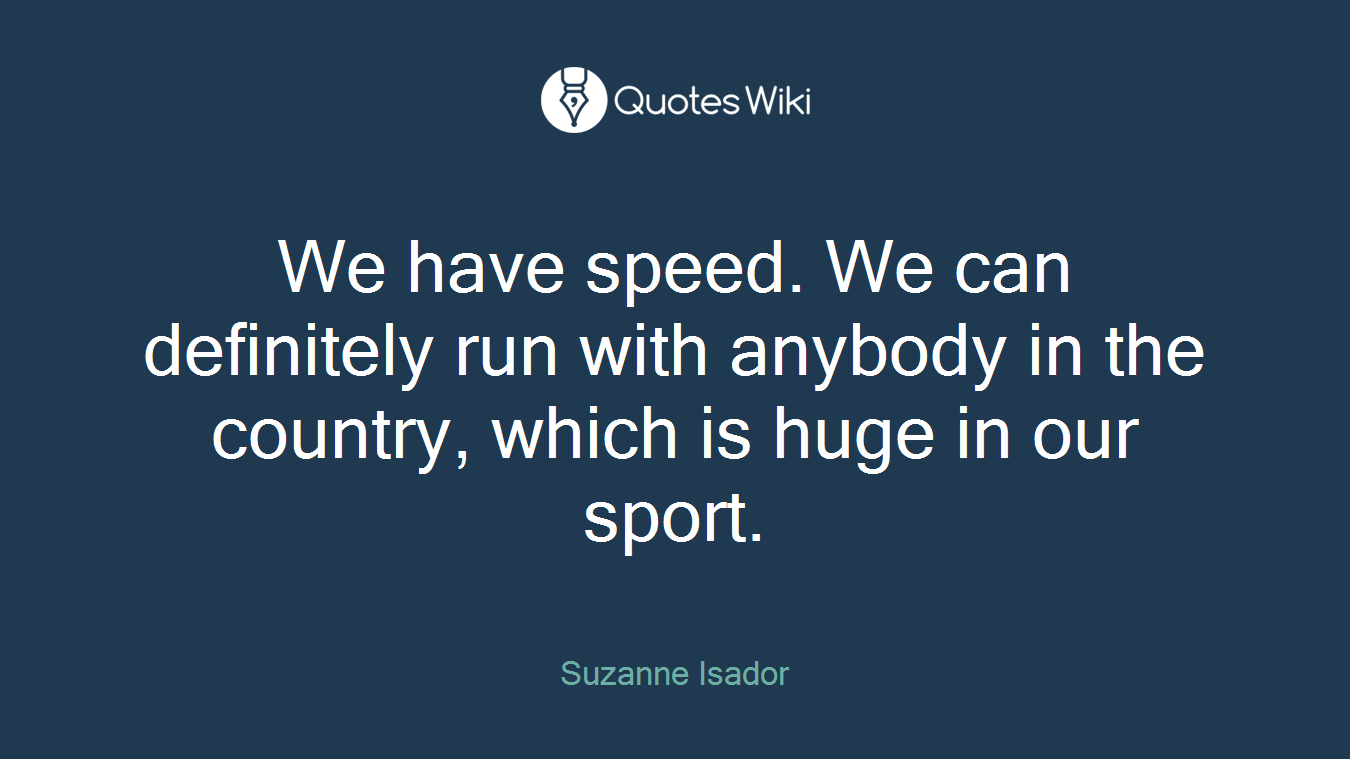 We have speed. We can definitely run with anybody in the country, which is huge in our sport.