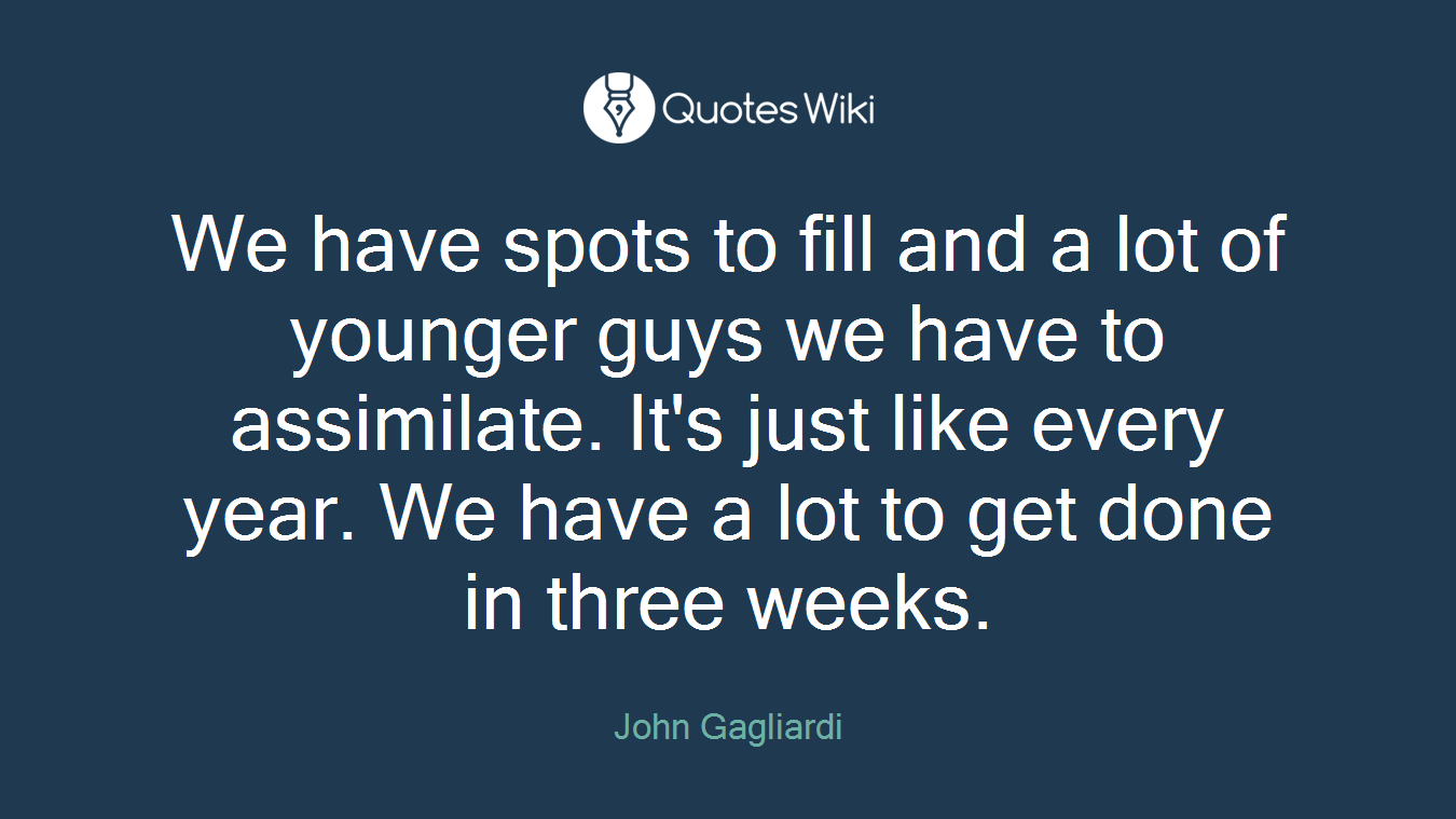 We have spots to fill and a lot of younger guys we have to assimilate. It's just like every year. We have a lot to get done in three weeks.