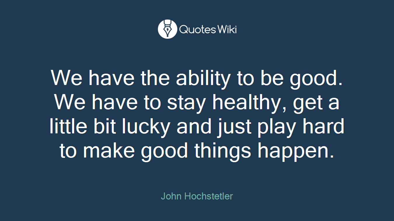 We have the ability to be good. We have to stay healthy, get a little bit lucky and just play hard to make good things happen.