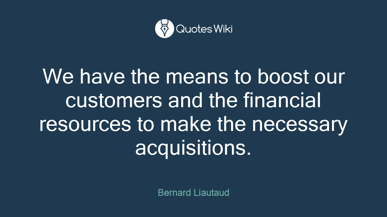 We have the means to boost our customers and the financial resources to make the necessary acquisitions.