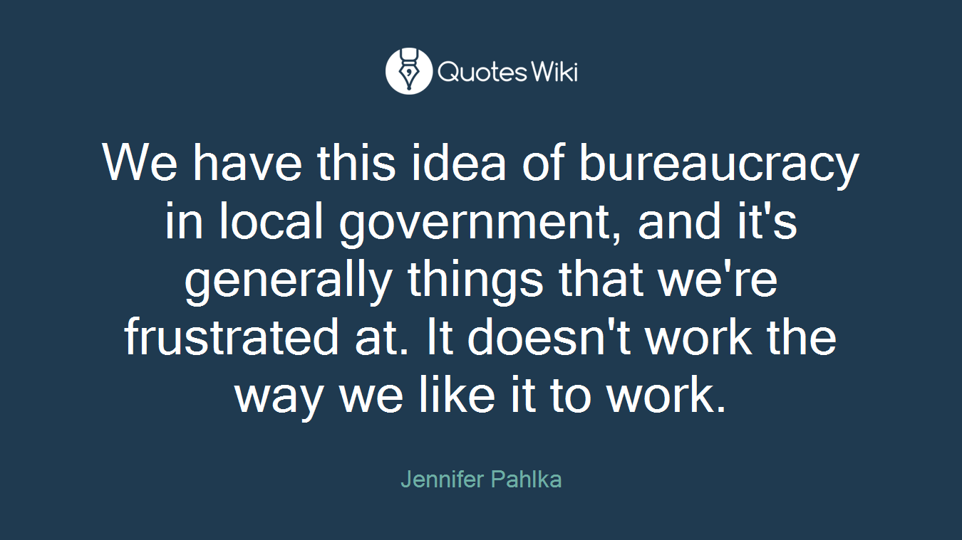 We have this idea of bureaucracy in local government, and it's generally things that we're frustrated at. It doesn't work the way we like it to work.