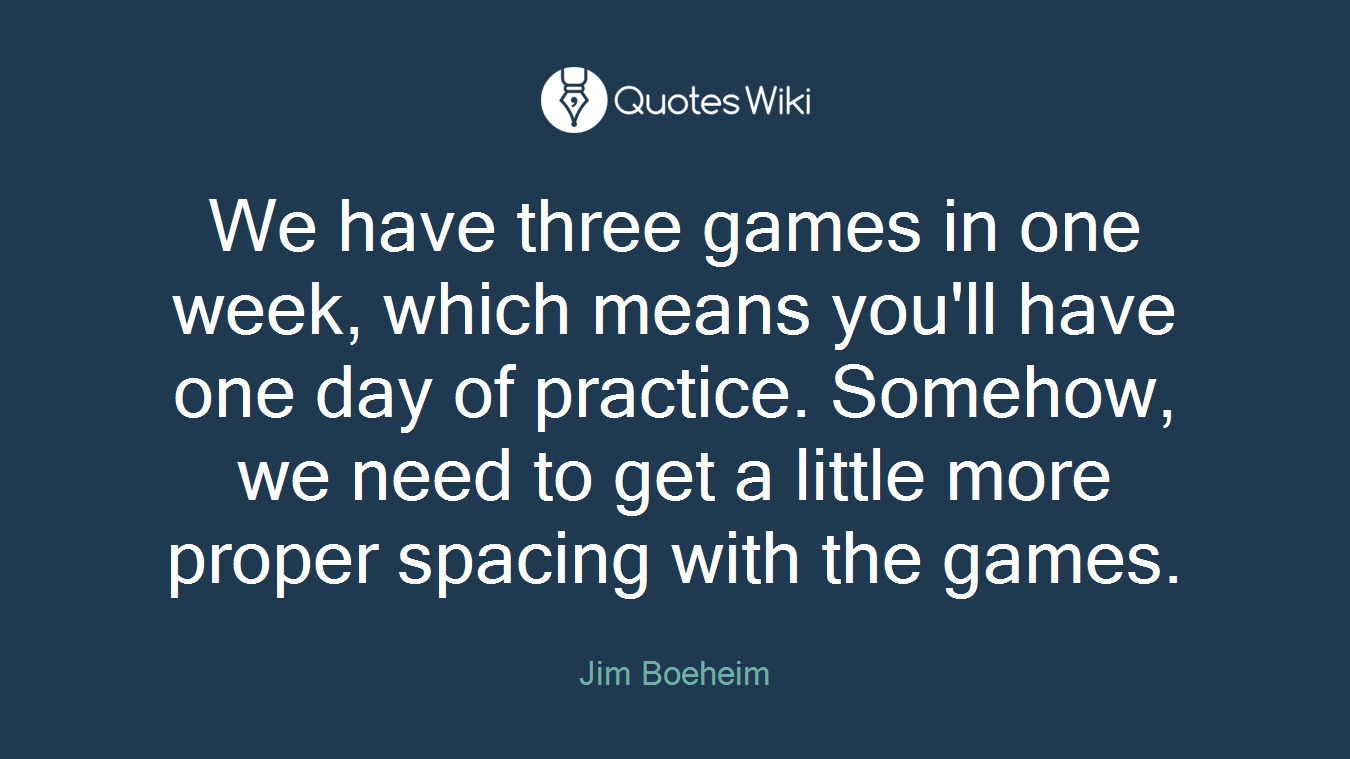 We have three games in one week, which means you'll have one day of practice. Somehow, we need to get a little more proper spacing with the games.