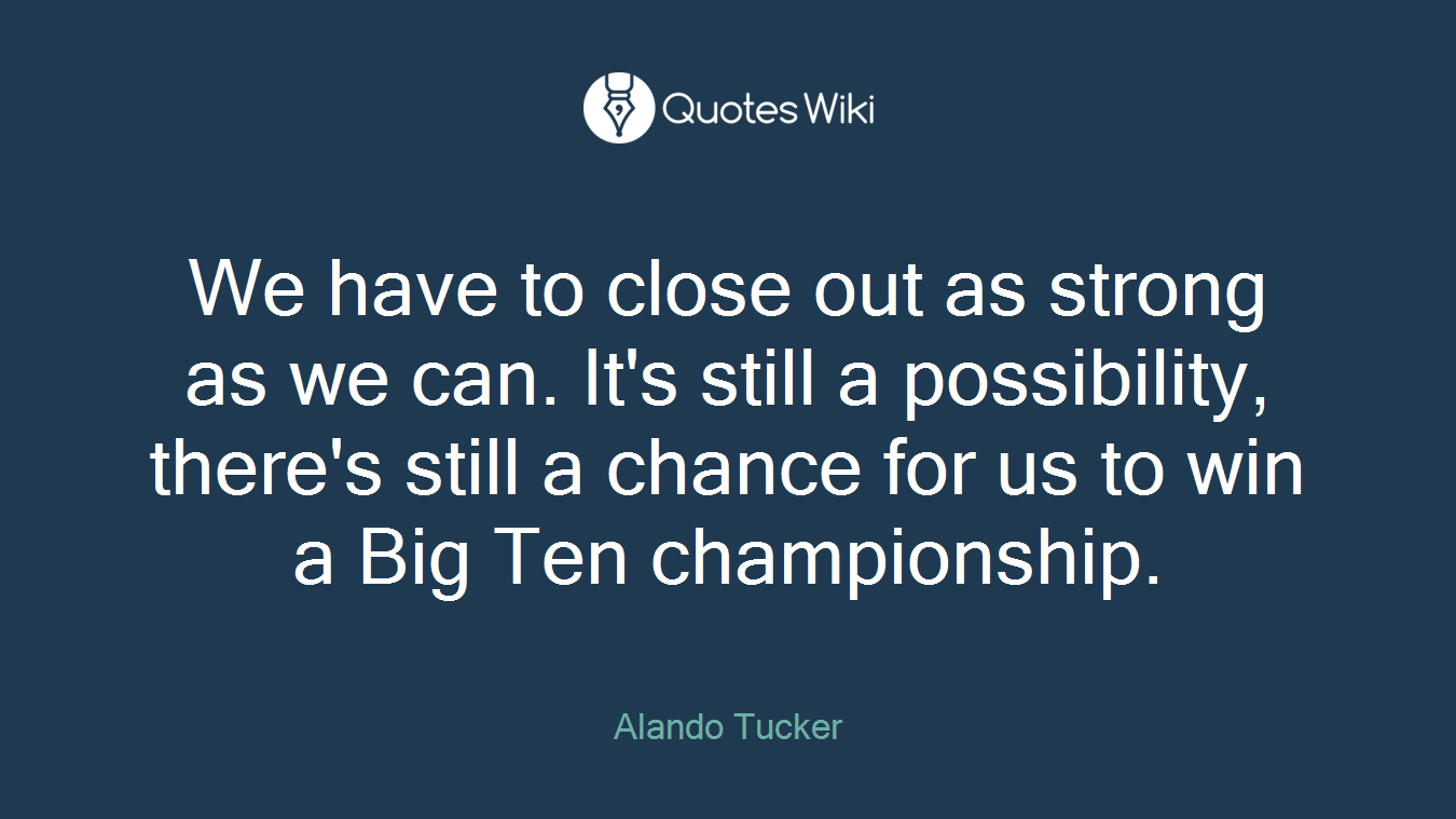 We have to close out as strong as we can. It's still a possibility, there's still a chance for us to win a Big Ten championship.