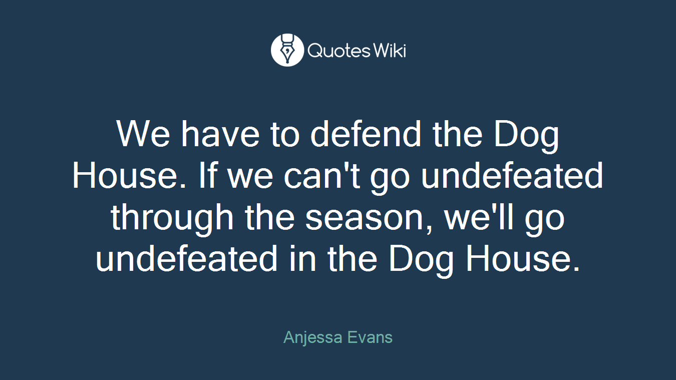 We have to defend the Dog House. If we can't go undefeated through the season, we'll go undefeated in the Dog House.