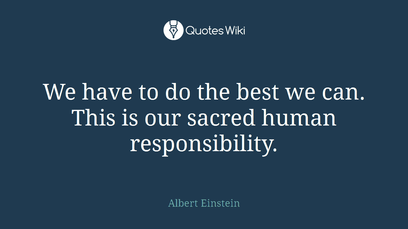 We have to do the best we can. This is our sacred human responsibility.