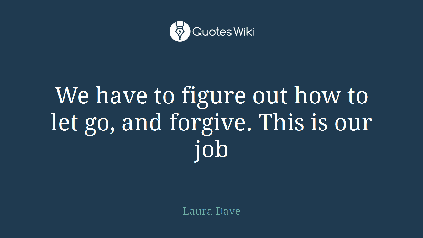 We have to figure out how to let go, and forgive. This is our job