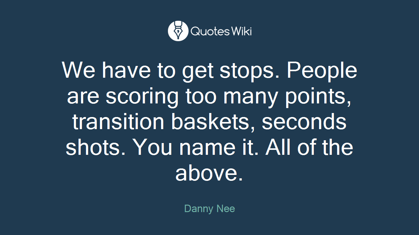 We have to get stops. People are scoring too many points, transition baskets, seconds shots. You name it. All of the above.