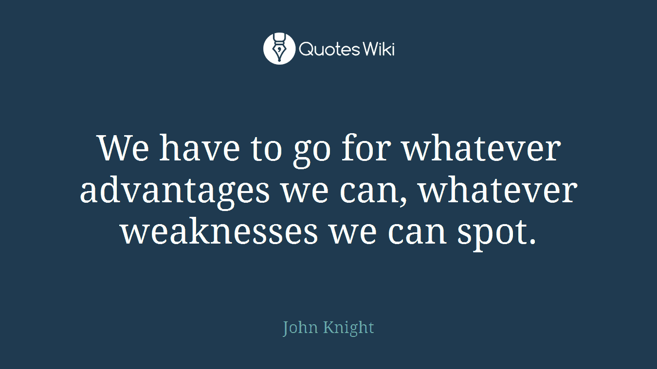 We have to go for whatever advantages we can, whatever weaknesses we can spot.