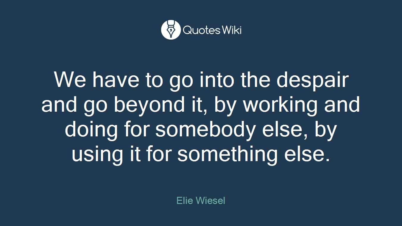 We have to go into the despair and go beyond it, by working and doing for somebody else, by using it for something else.
