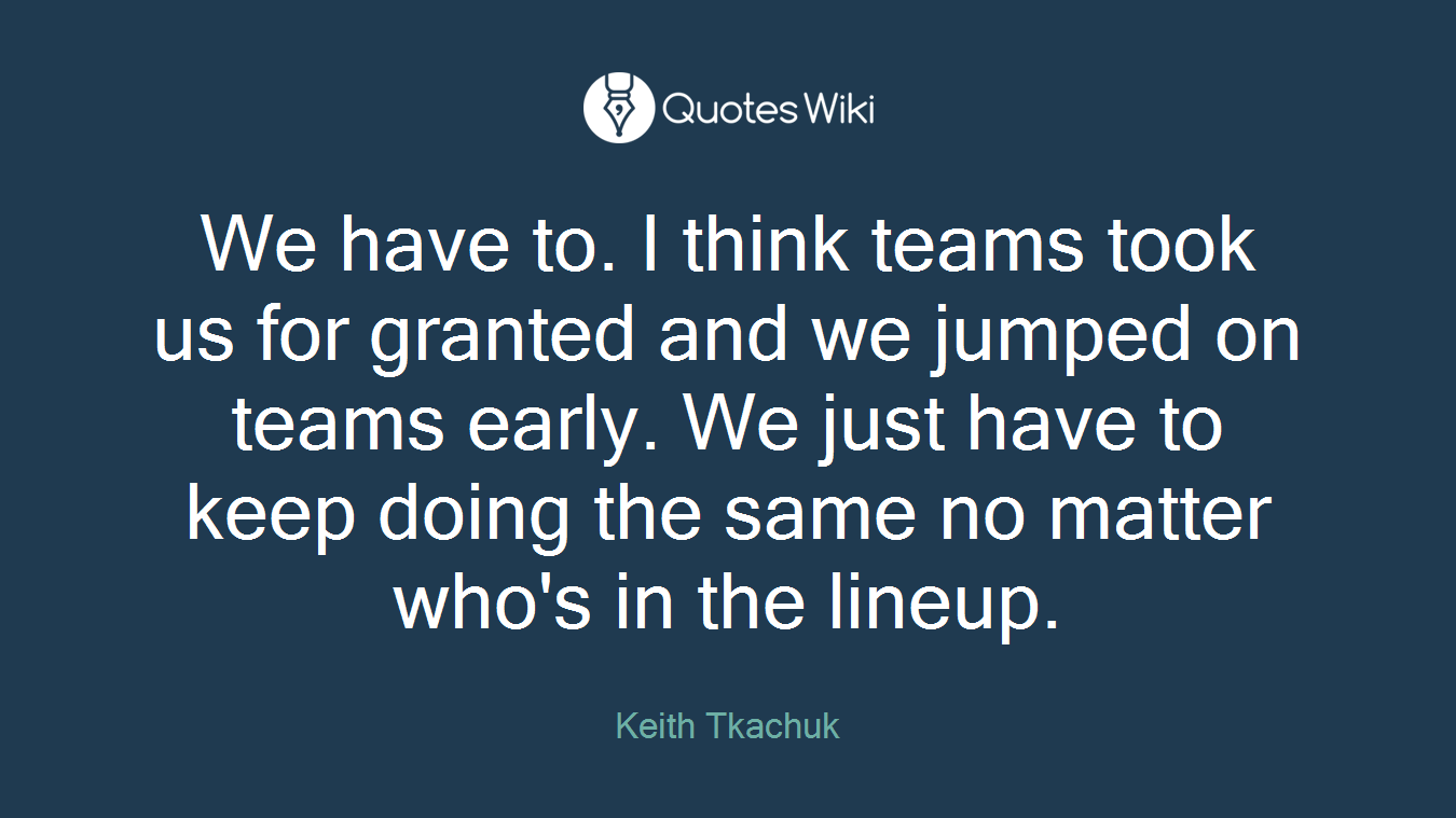 We have to. I think teams took us for granted and we jumped on teams early. We just have to keep doing the same no matter who's in the lineup.