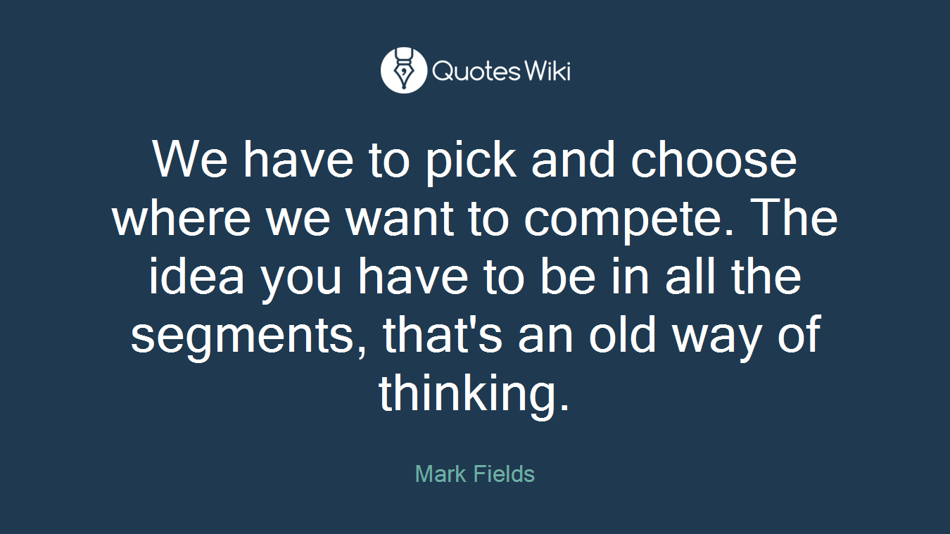 We have to pick and choose where we want to compete. The idea you have to be in all the segments, that's an old way of thinking.