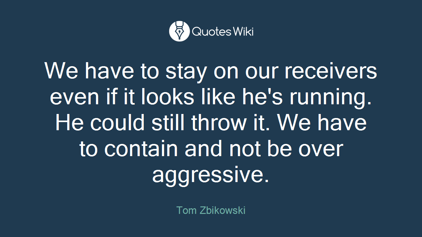 We have to stay on our receivers even if it looks like he's running. He could still throw it. We have to contain and not be over aggressive.
