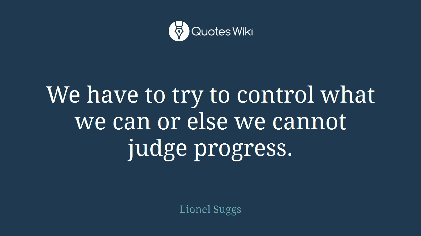 We have to try to control what we can or else we cannot judge progress.
