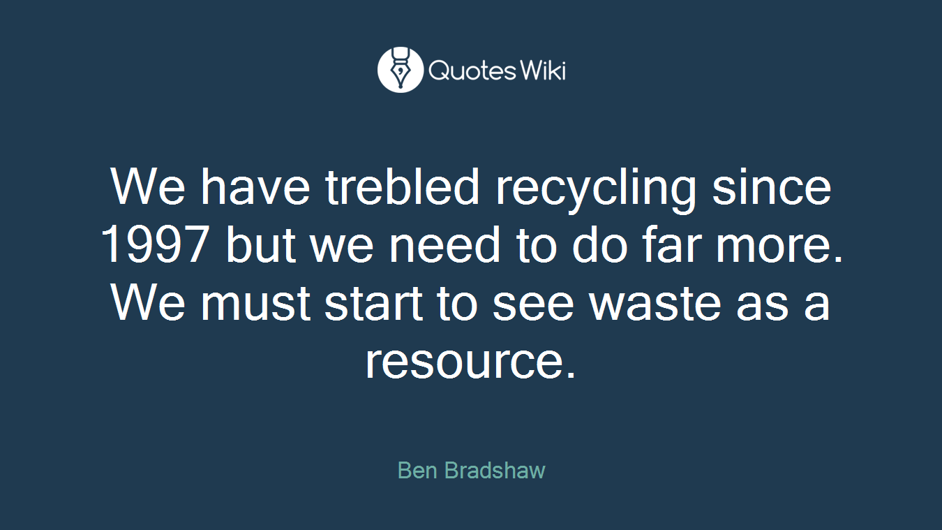 We have trebled recycling since 1997 but we need to do far more. We must start to see waste as a resource.