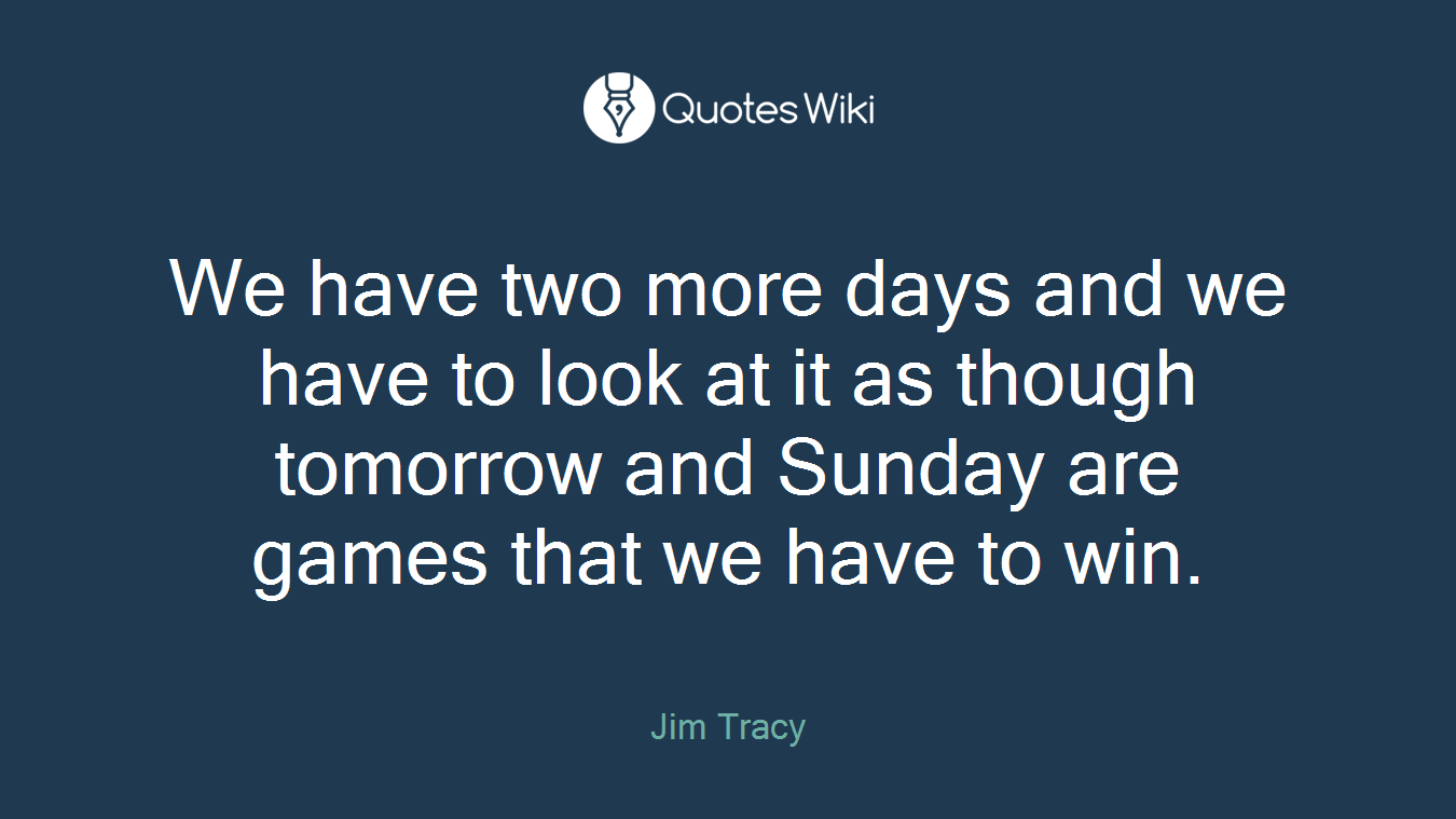 We have two more days and we have to look at it as though tomorrow and Sunday are games that we have to win.