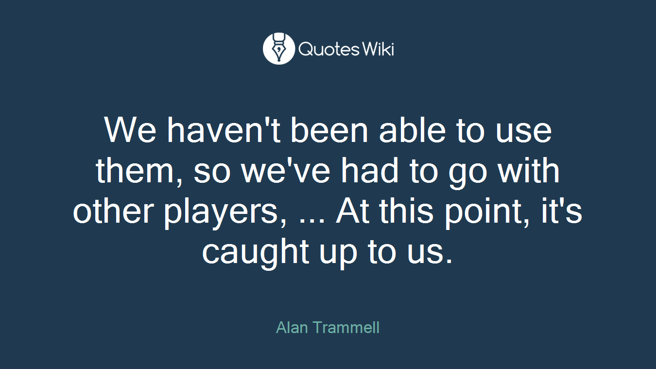 We haven't been able to use them, so we've had to go with other players, ... At this point, it's caught up to us.