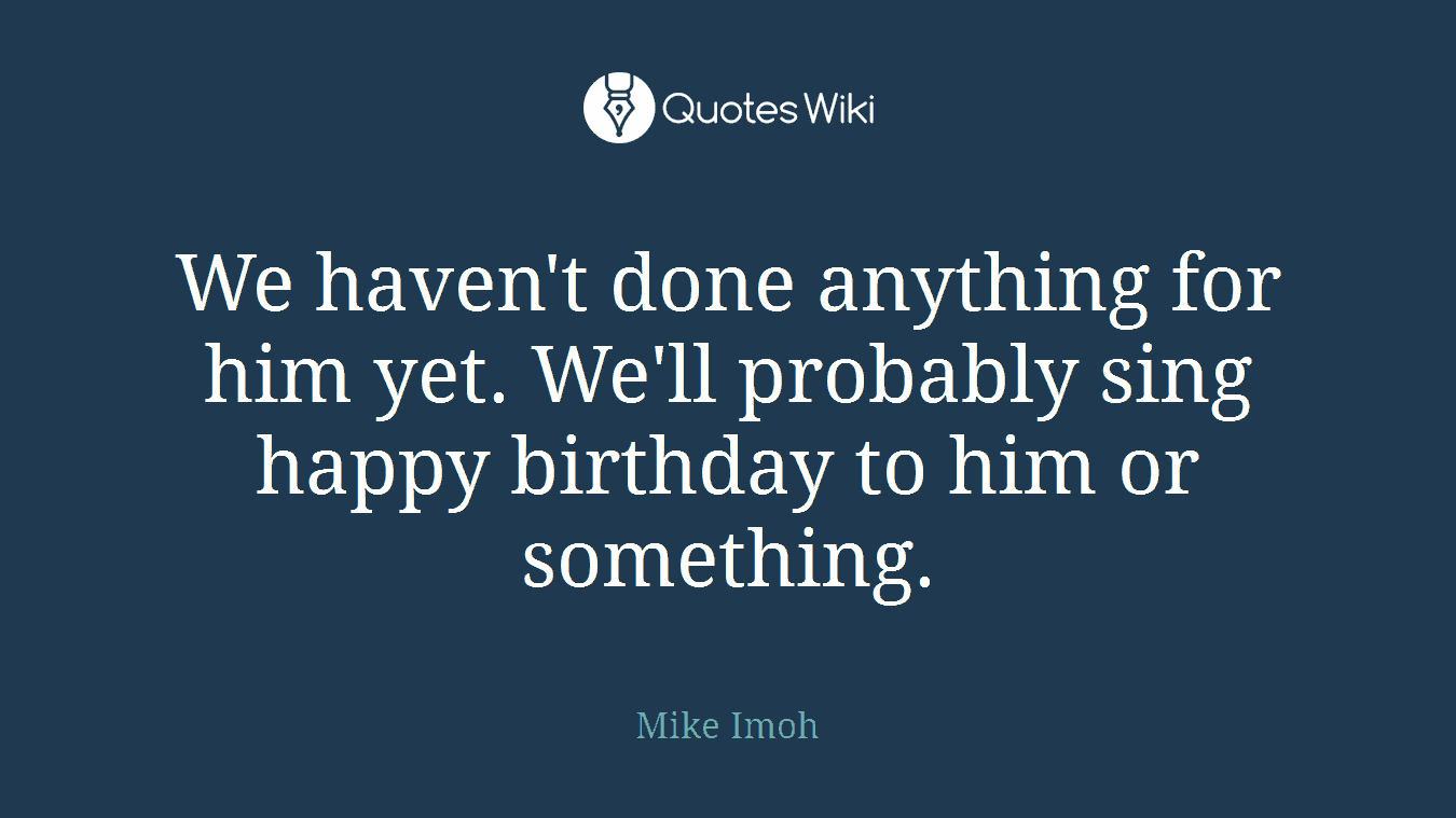 We haven't done anything for him yet. We'll probably sing happy birthday to him or something.