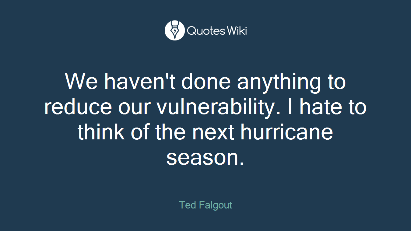 We haven't done anything to reduce our vulnerability. I hate to think of the next hurricane season.