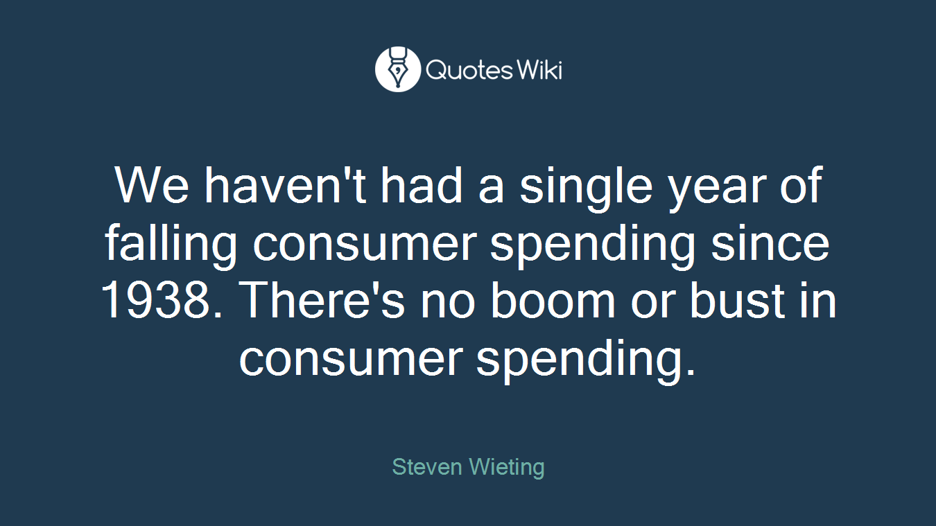 We haven't had a single year of falling consumer spending since 1938. There's no boom or bust in consumer spending.