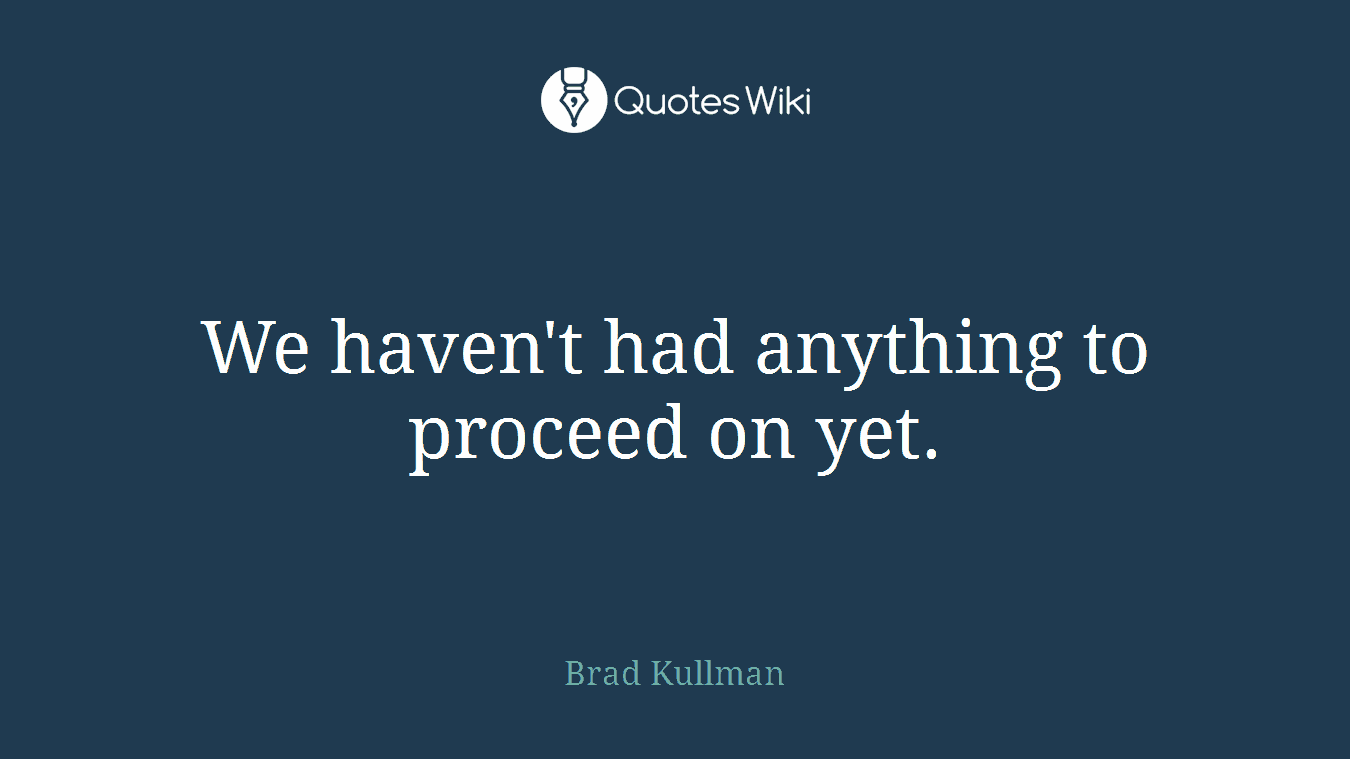 We haven't had anything to proceed on yet.
