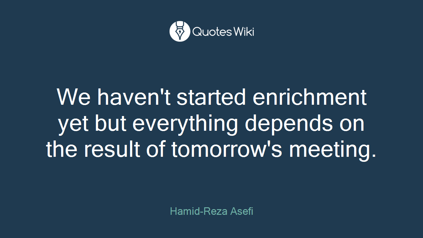 We haven't started enrichment yet but everything depends on the result of tomorrow's meeting.