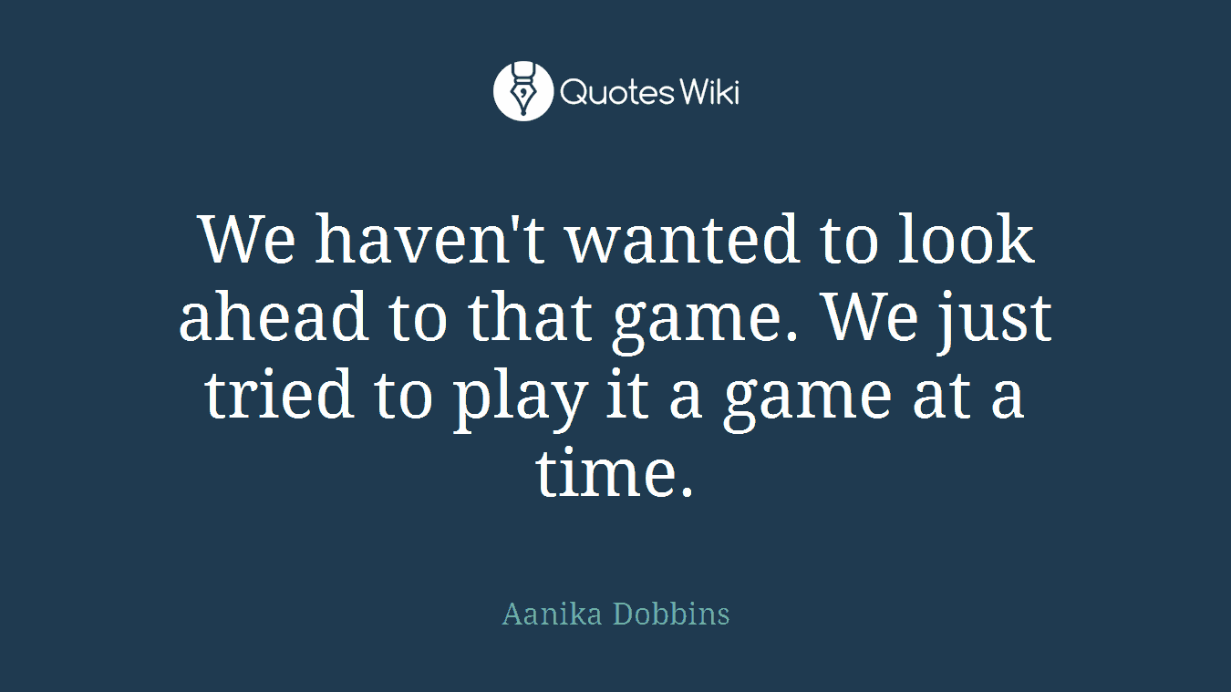 We haven't wanted to look ahead to that game. We just tried to play it a game at a time.