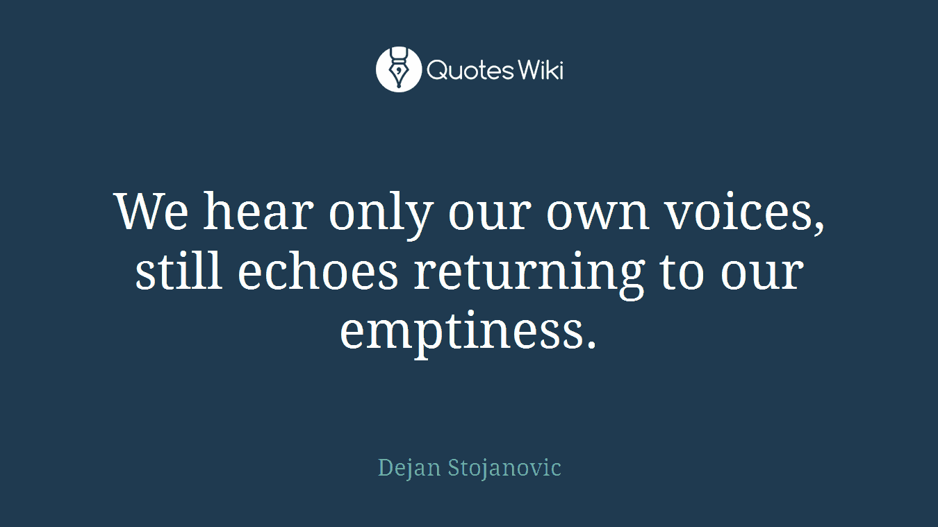 We hear only our own voices, still echoes returning to our emptiness.