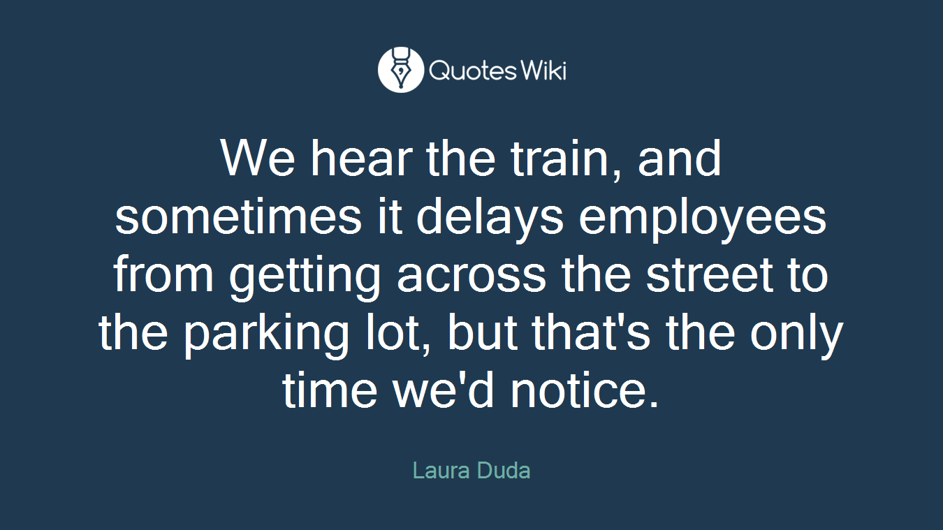 We hear the train, and sometimes it delays employees from getting across the street to the parking lot, but that's the only time we'd notice.