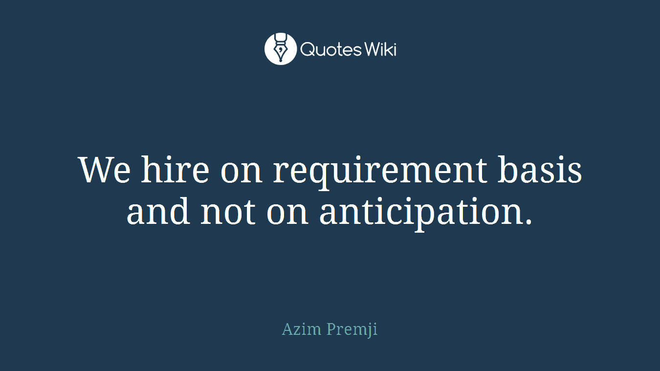 We hire on requirement basis and not on anticipation.