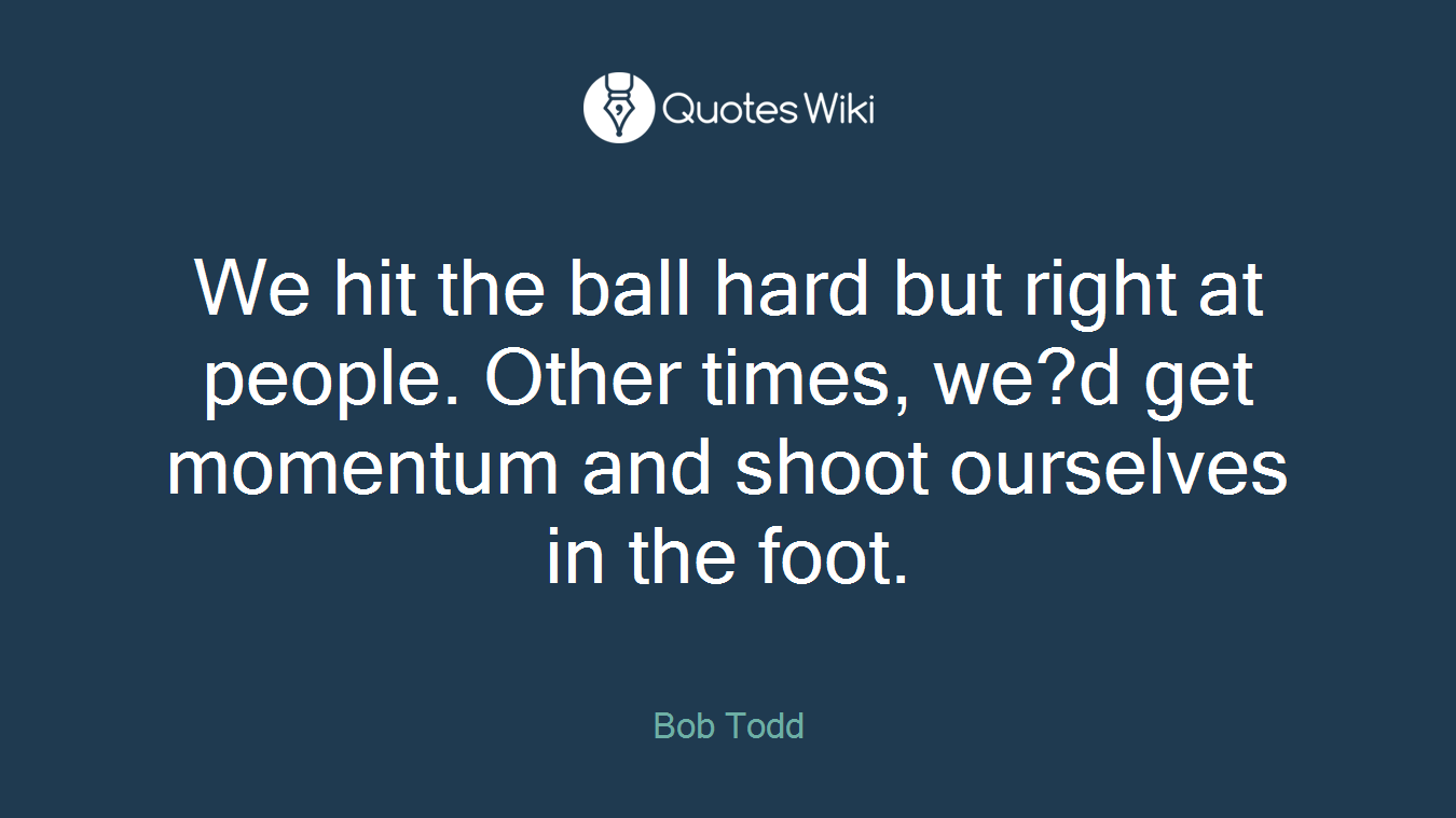 We hit the ball hard but right at people. Other times, we?d get momentum and shoot ourselves in the foot.