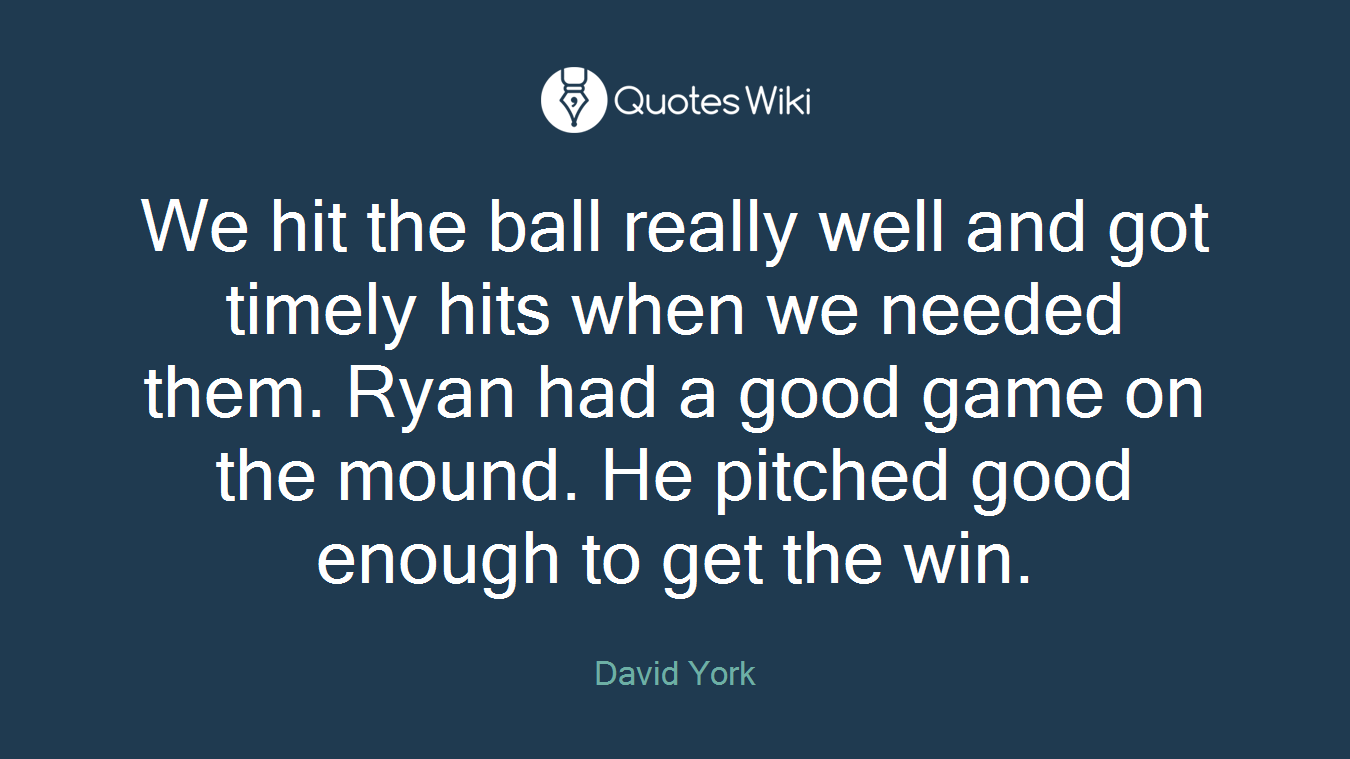We hit the ball really well and got timely hits when we needed them. Ryan had a good game on the mound. He pitched good enough to get the win.