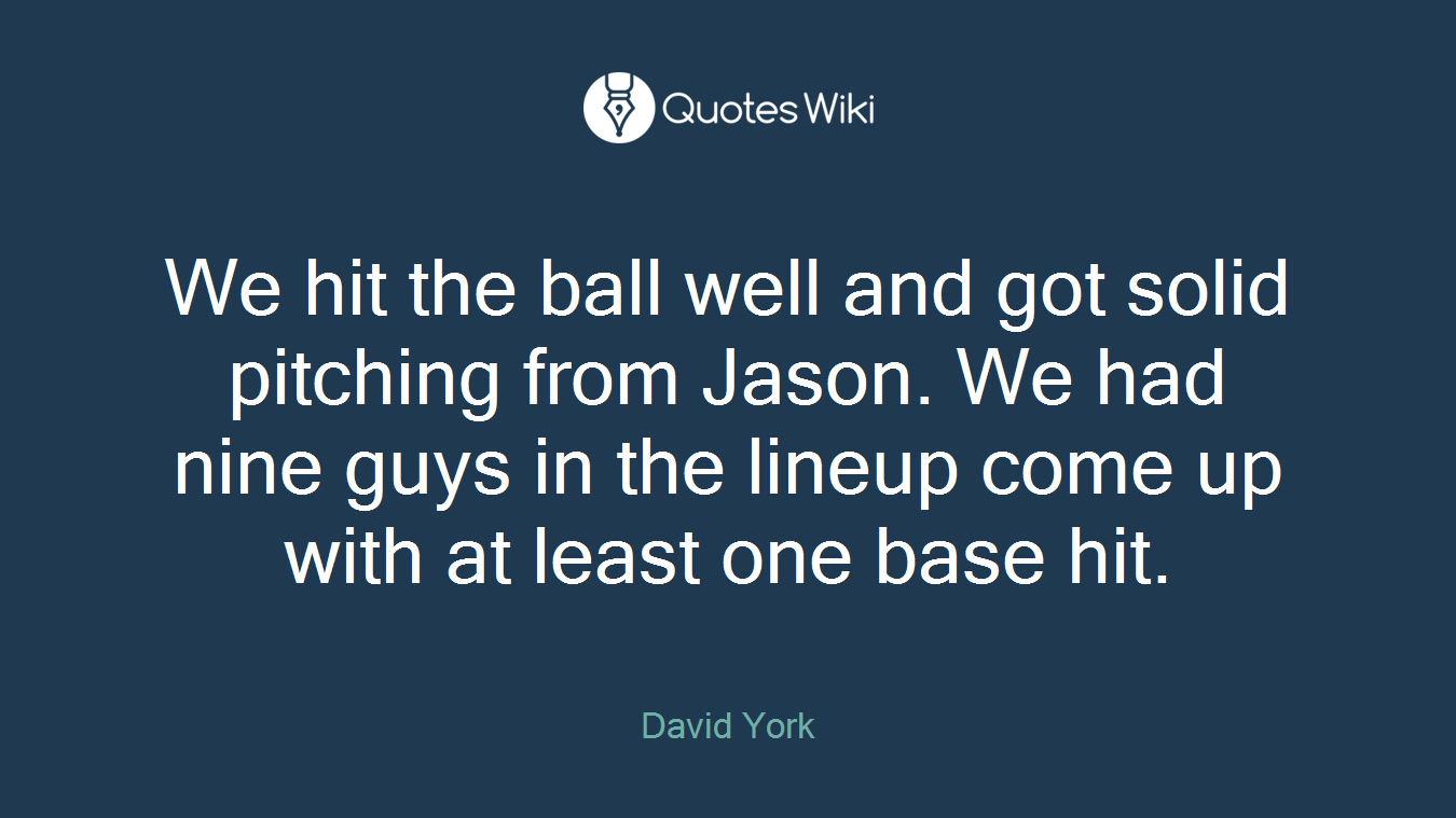 We hit the ball well and got solid pitching from Jason. We had nine guys in the lineup come up with at least one base hit.