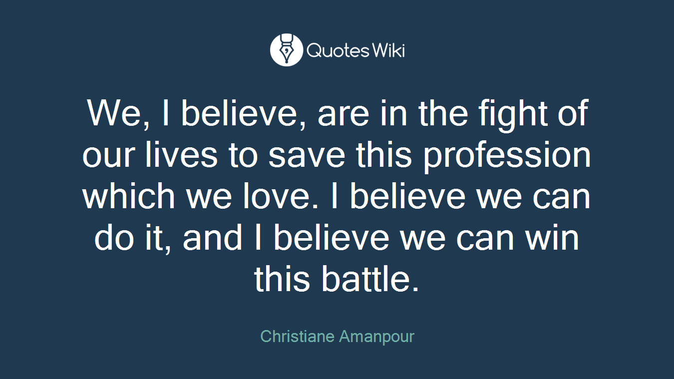 We, I believe, are in the fight of our lives to save this profession which we love. I believe we can do it, and I believe we can win this battle.