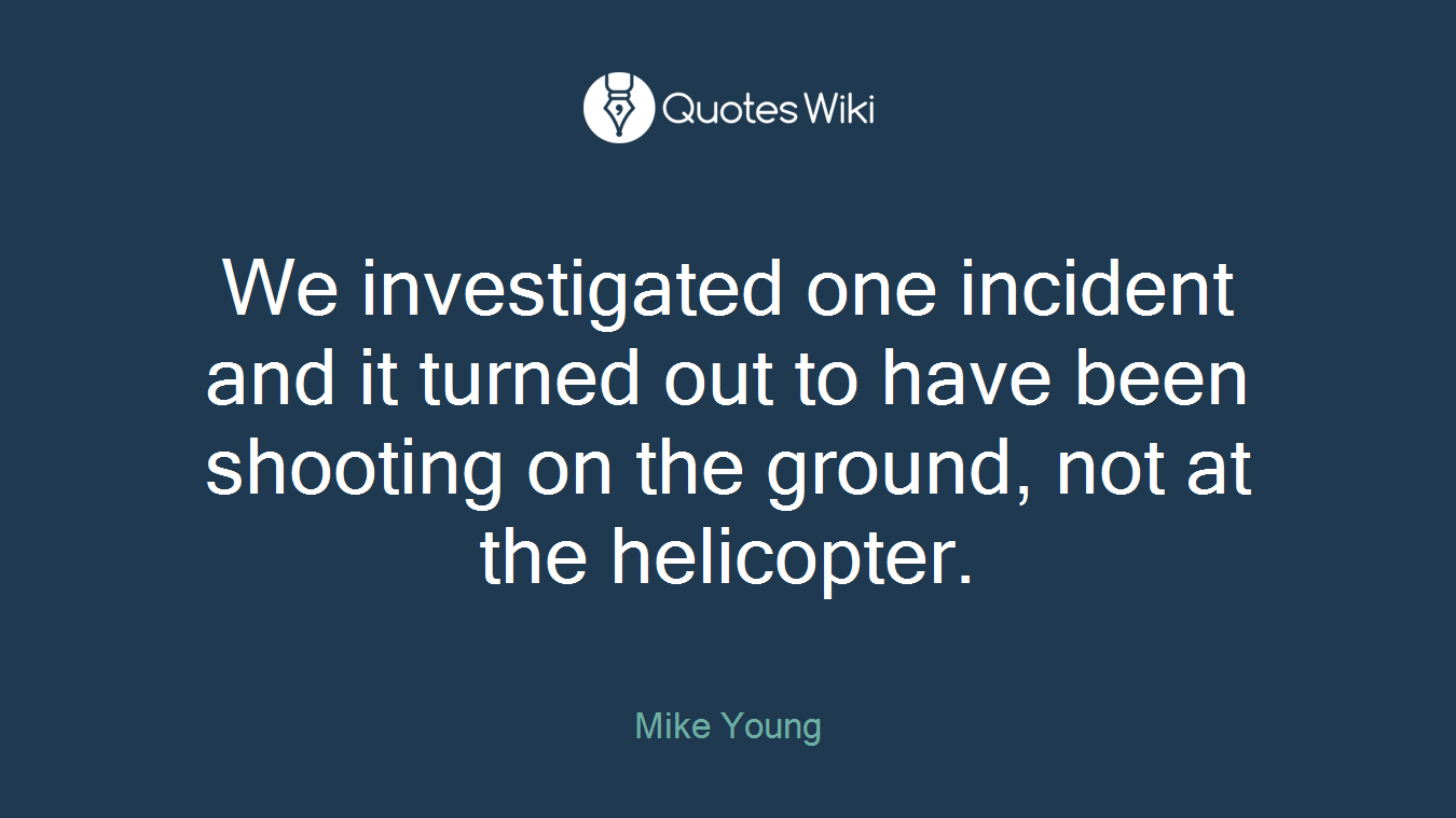 We investigated one incident and it turned out to have been shooting on the ground, not at the helicopter.