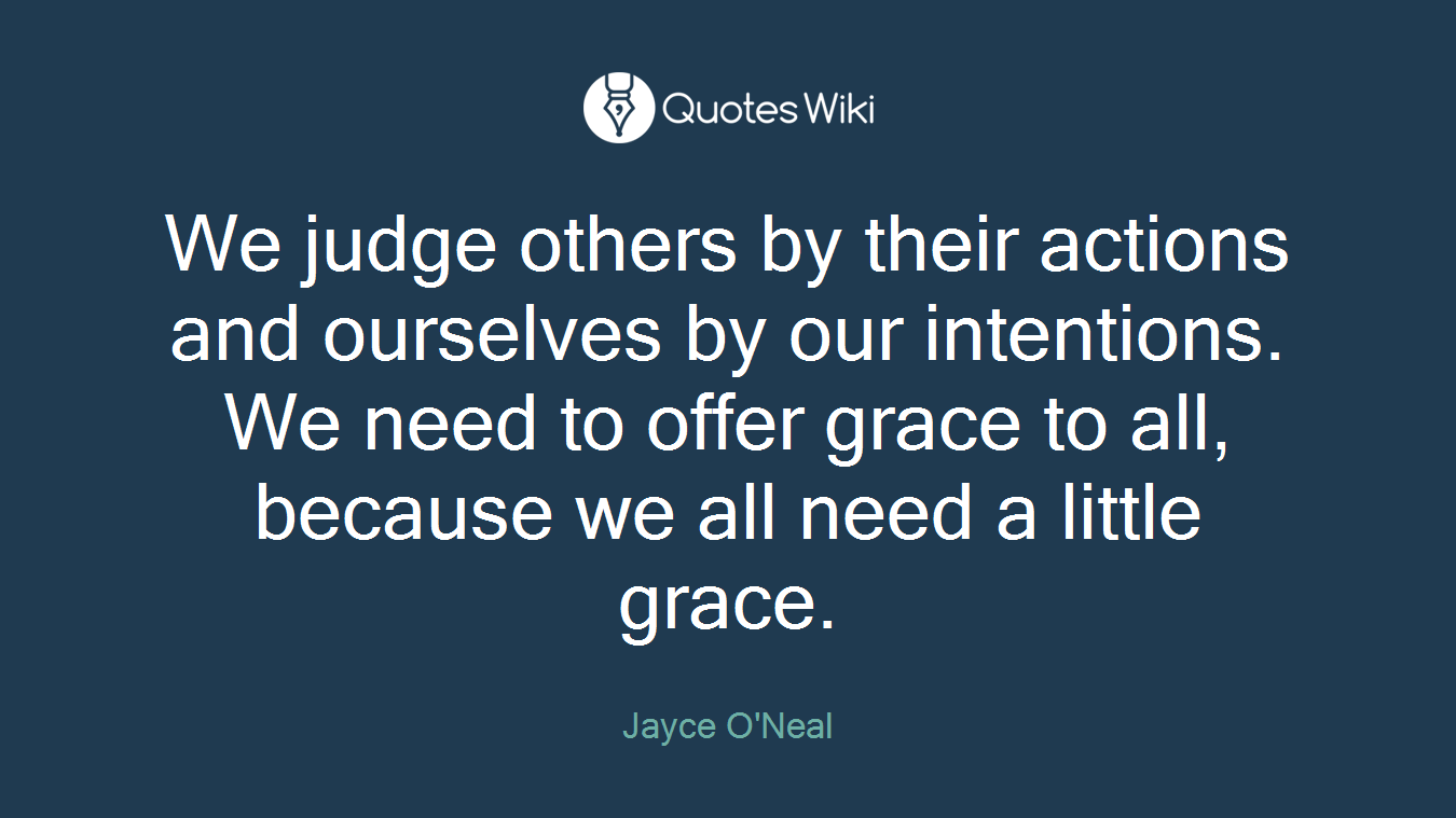 We judge others by their actions and ourselves by our intentions. We need to offer grace to all, because we all need a little grace.