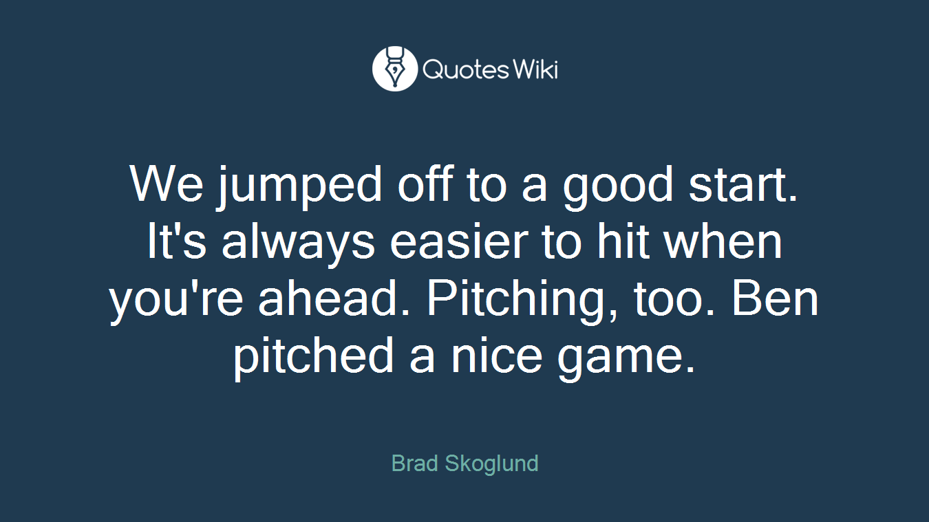 We jumped off to a good start. It's always easier to hit when you're ahead. Pitching, too. Ben pitched a nice game.