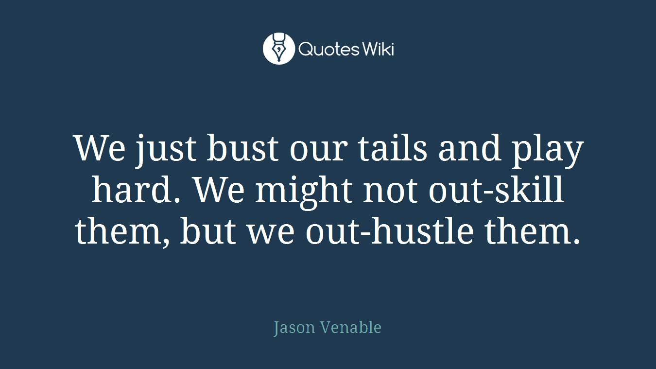 We just bust our tails and play hard. We might not out-skill them, but we out-hustle them.
