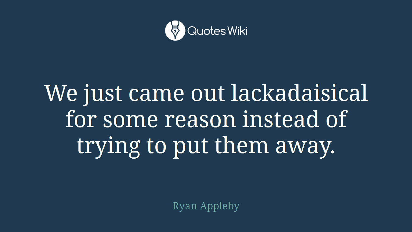 We just came out lackadaisical for some reason instead of trying to put them away.