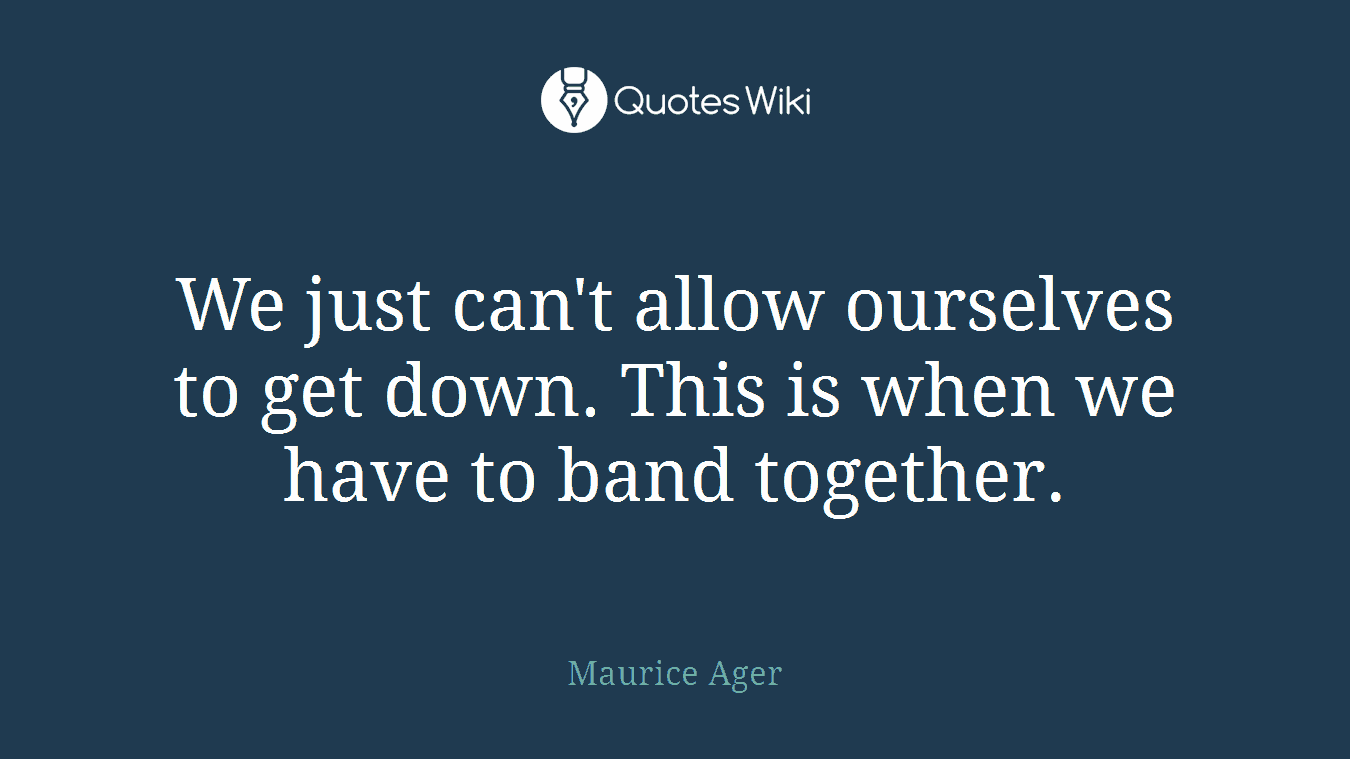 We just can't allow ourselves to get down. This is when we have to band together.