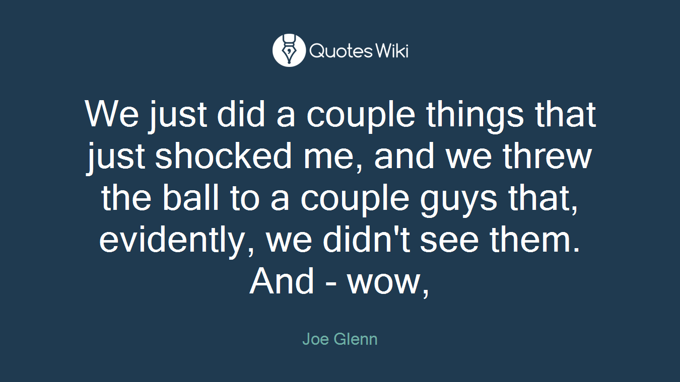 We just did a couple things that just shocked me, and we threw the ball to a couple guys that, evidently, we didn't see them. And - wow,