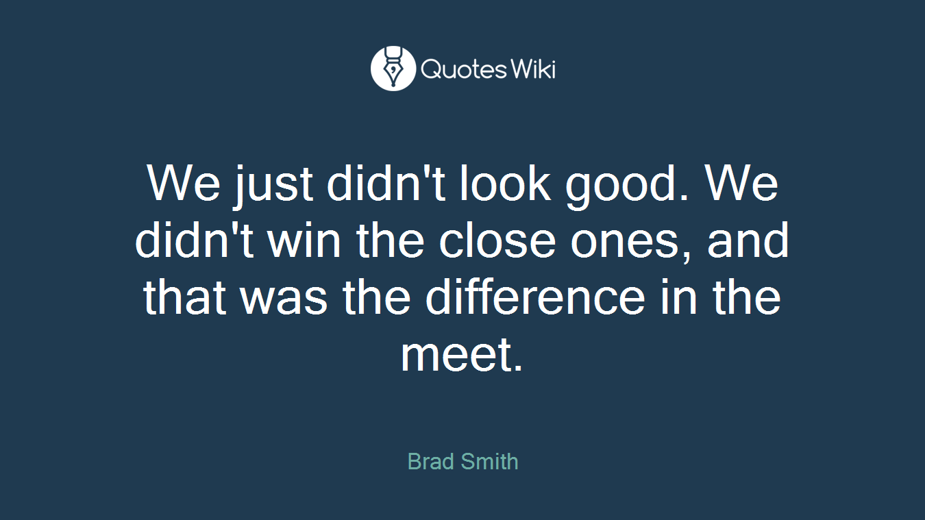 We just didn't look good. We didn't win the close ones, and that was the difference in the meet.